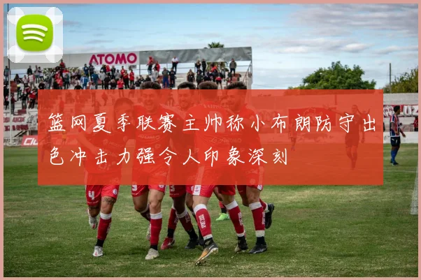 篮网夏季联赛主帅称小布朗防守出色冲击力强令人印象深刻