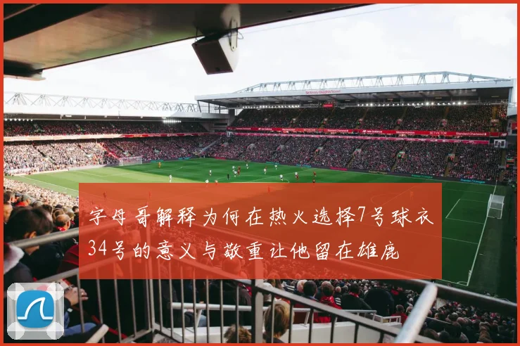 字母哥解释为何在热火选择7号球衣34号的意义与敬重让他留在雄鹿
