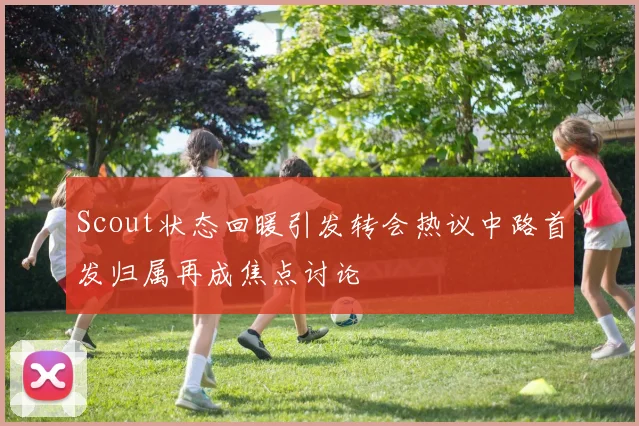 Scout状态回暖引发转会热议中路首发归属再成焦点讨论