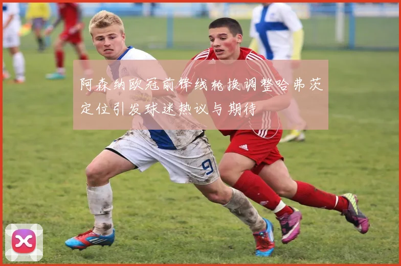 阿森纳欧冠前锋线轮换调整哈弗茨定位引发球迷热议与期待