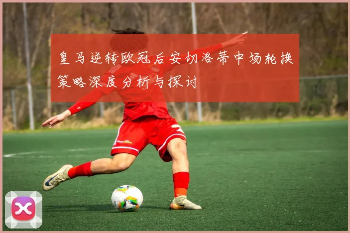 皇马逆转欧冠后安切洛蒂中场轮换策略深度分析与探讨