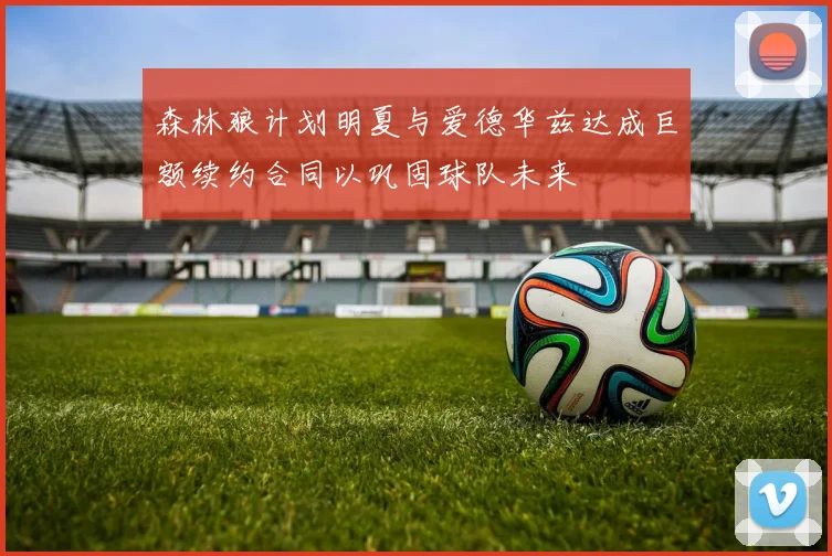 森林狼计划明夏与爱德华兹达成巨额续约合同以巩固球队未来